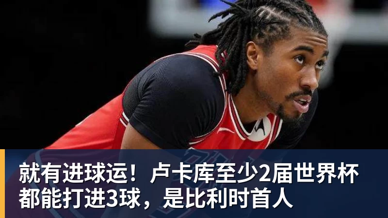 米兰体育就有进球运！卢卡库至少2届世界杯都能打进3球，是比利时首人