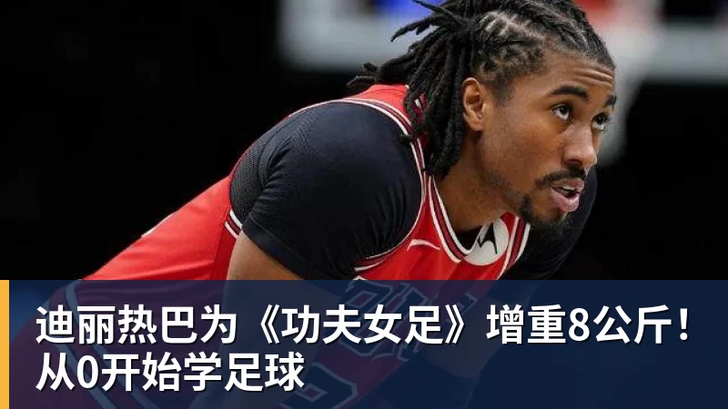 米兰体育迪丽热巴为《功夫女足》增重8公斤！从0开始学足球
